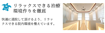 リラックスできる治療環境作りを徹底：快適に通院して頂けるよう、リラックスできる院内環境を整えています。