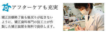 アフターケアも充実：矯正治療終了後も後戻りが起きないように、矯正歯科専門の技工士が作製した矯正装置を無料で提供します。