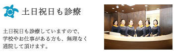 土日祝日も診療：土日祝日も診療していますので、学校やお仕事がある方も、無理なく通院して頂けます。